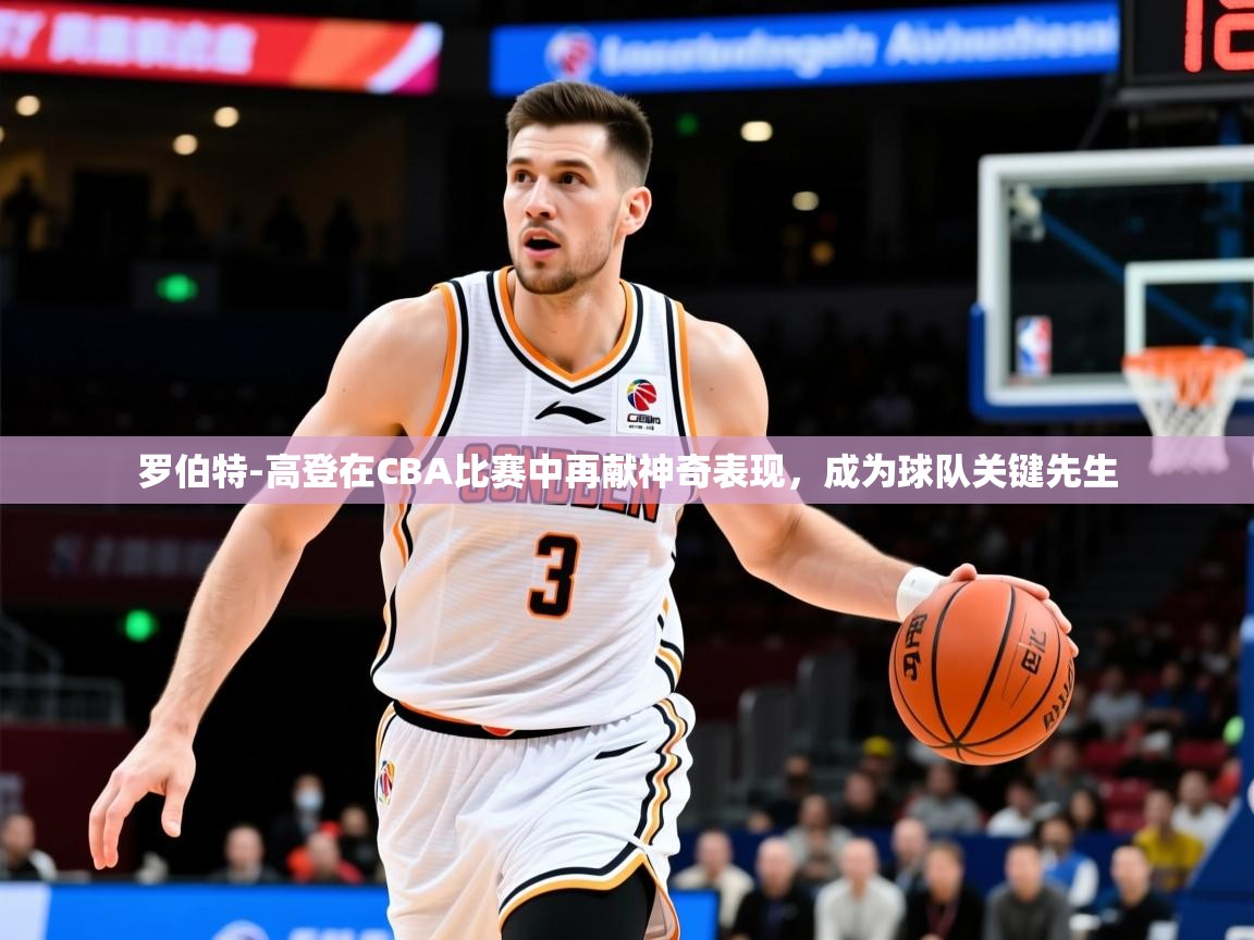 2025华体会登录最新地址罗伯特-高登在CBA比赛中再献神奇表现,成为球队关键先生 第2张
