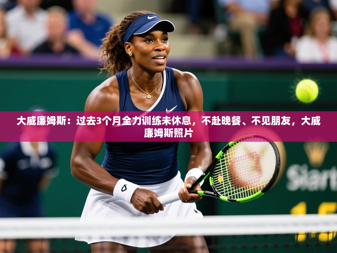 2025华体体育app大威廉姆斯:过去3个月全力训练未休息,不赴晚餐、不见朋友,大威廉姆斯照片 第4张