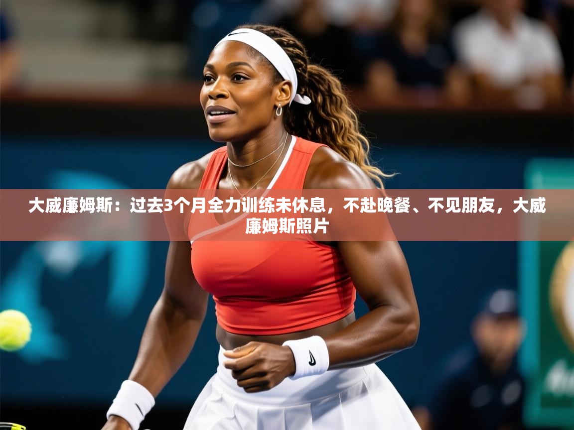 2025华体体育app大威廉姆斯:过去3个月全力训练未休息,不赴晚餐、不见朋友,大威廉姆斯照片 第3张