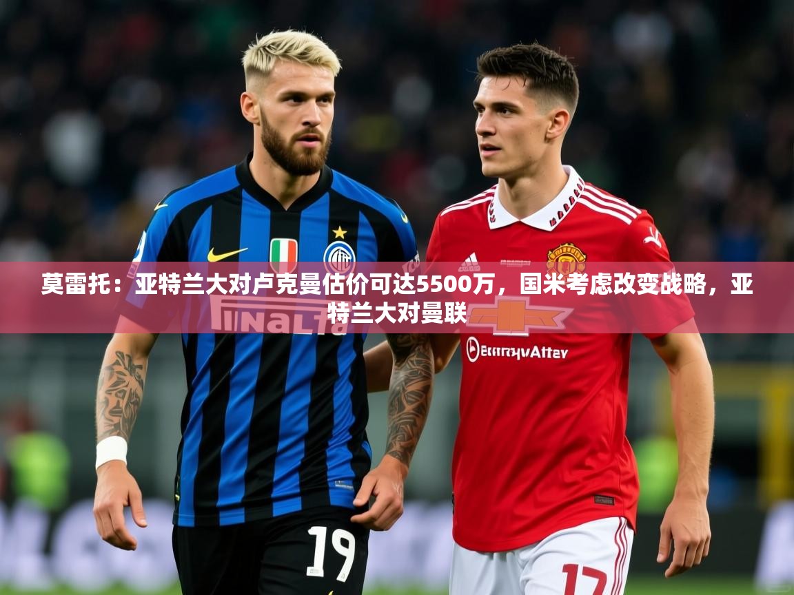 2025华体会体育下载莫雷托：亚特兰大对卢克曼估价可达5500万，国米考虑改变战略，亚特兰大对曼联  第1张