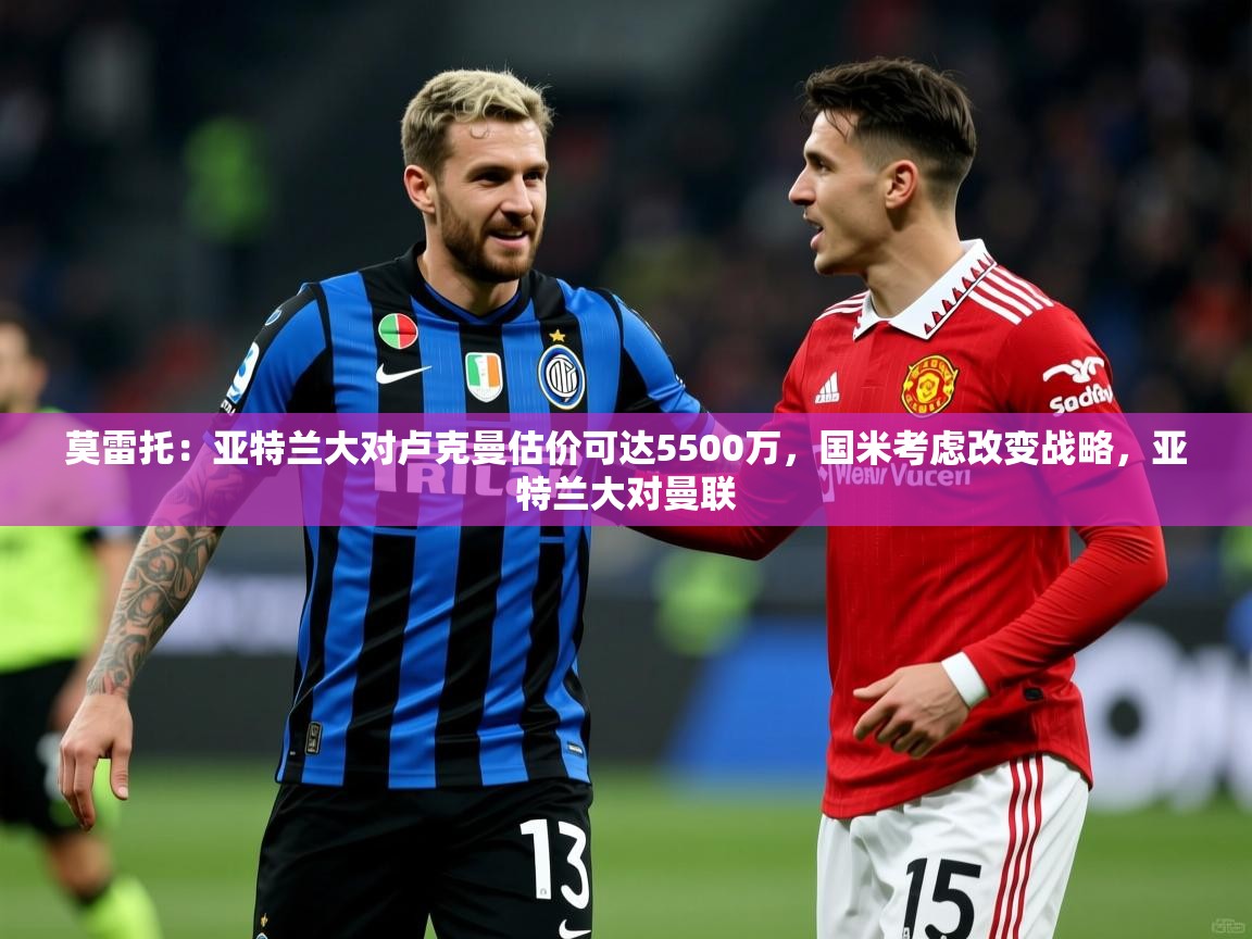 2025华体会体育下载莫雷托：亚特兰大对卢克曼估价可达5500万，国米考虑改变战略，亚特兰大对曼联  第3张