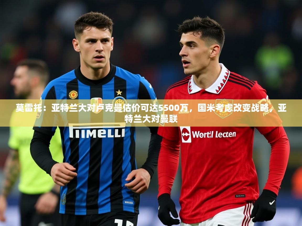 2025华体会体育下载莫雷托：亚特兰大对卢克曼估价可达5500万，国米考虑改变战略，亚特兰大对曼联  第2张