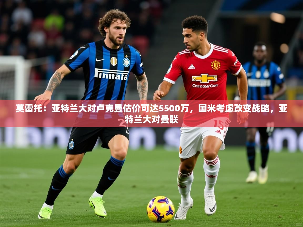 2025华体会体育下载莫雷托：亚特兰大对卢克曼估价可达5500万，国米考虑改变战略，亚特兰大对曼联  第4张