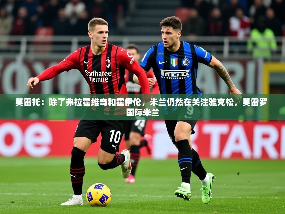 2025华体会登录最新地址莫雷托:除了弗拉霍维奇和霍伊伦,米兰仍然在关注雅克松,莫雷罗 国际米兰 第2张