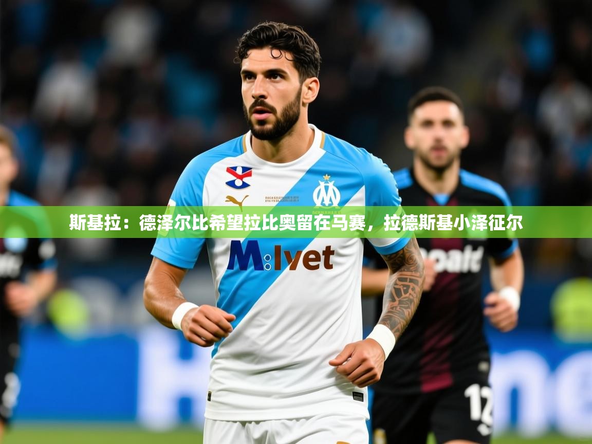 2025华体会登录入口斯基拉:德泽尔比希望拉比奥留在马赛,拉德斯基小泽征尔 第1张