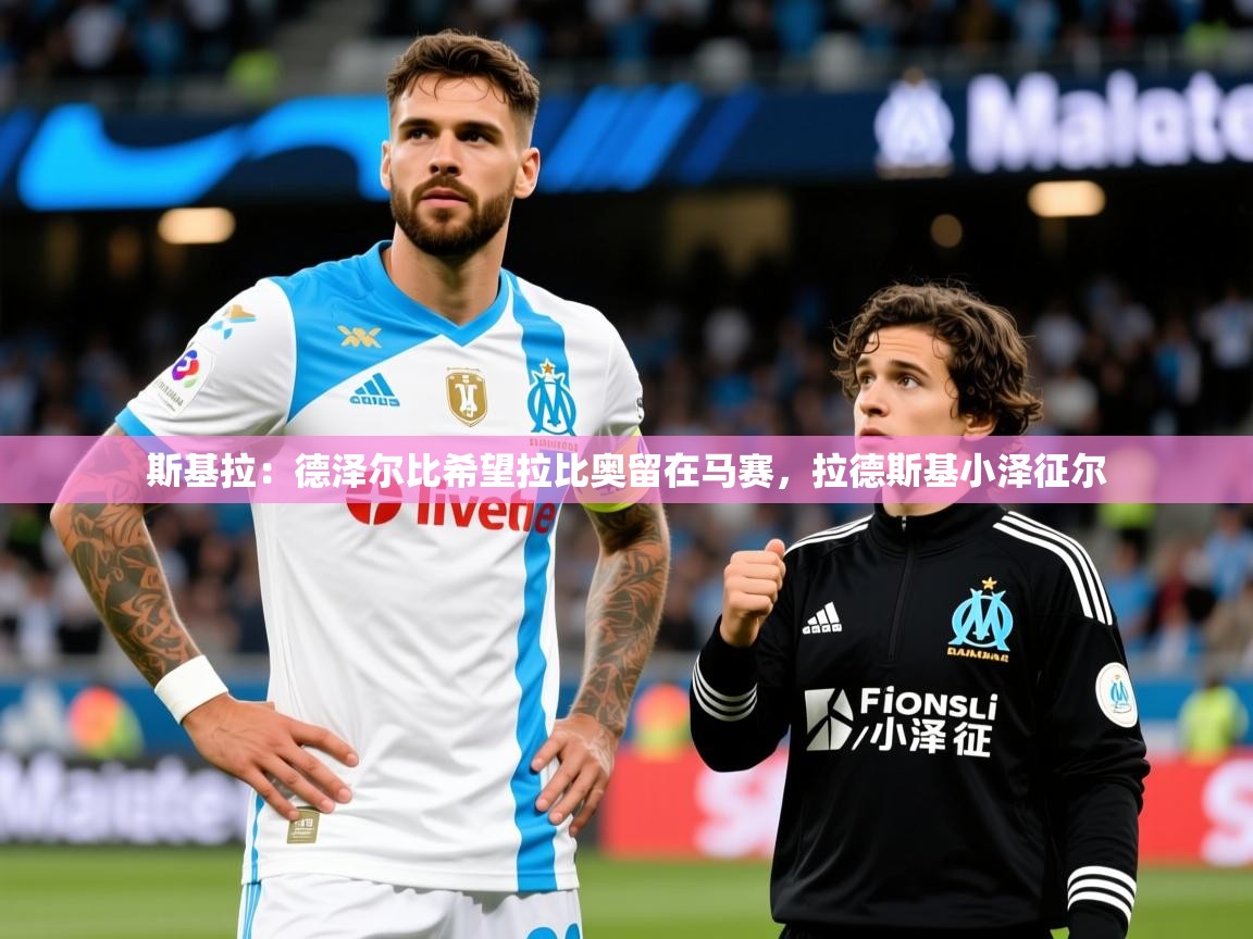 2025华体会登录入口斯基拉:德泽尔比希望拉比奥留在马赛,拉德斯基小泽征尔 第2张