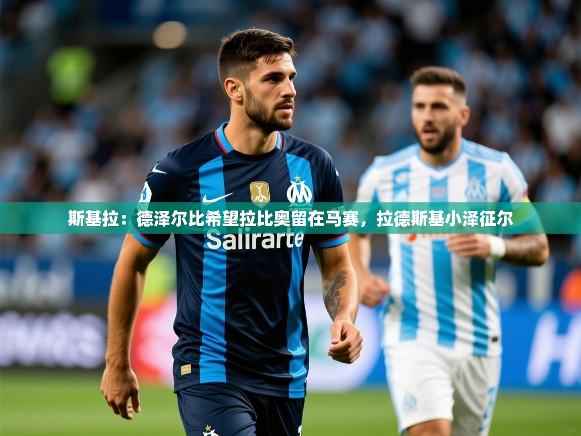 2025华体会登录入口斯基拉:德泽尔比希望拉比奥留在马赛,拉德斯基小泽征尔 第3张