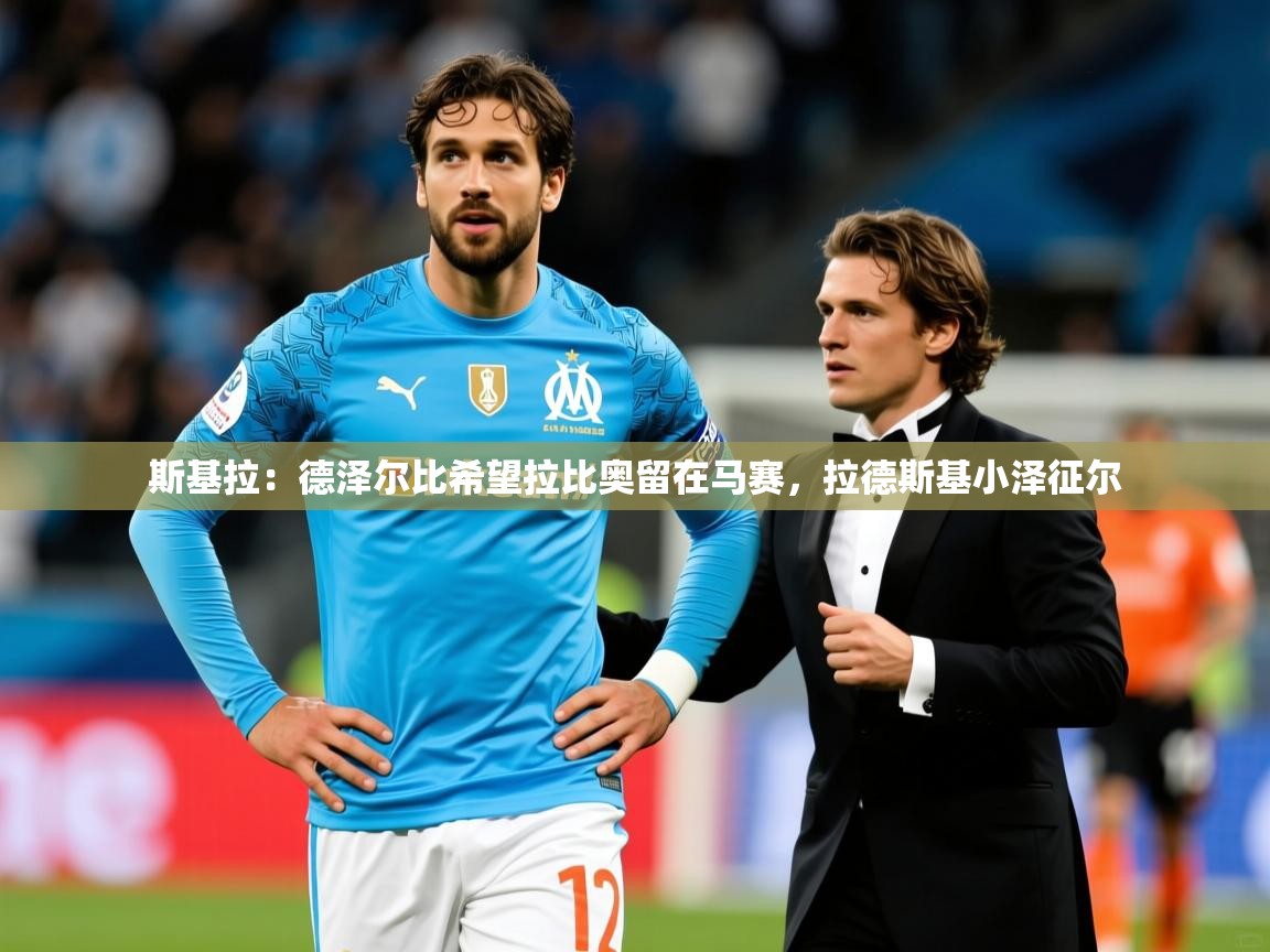 2025华体会登录入口斯基拉:德泽尔比希望拉比奥留在马赛,拉德斯基小泽征尔 第4张