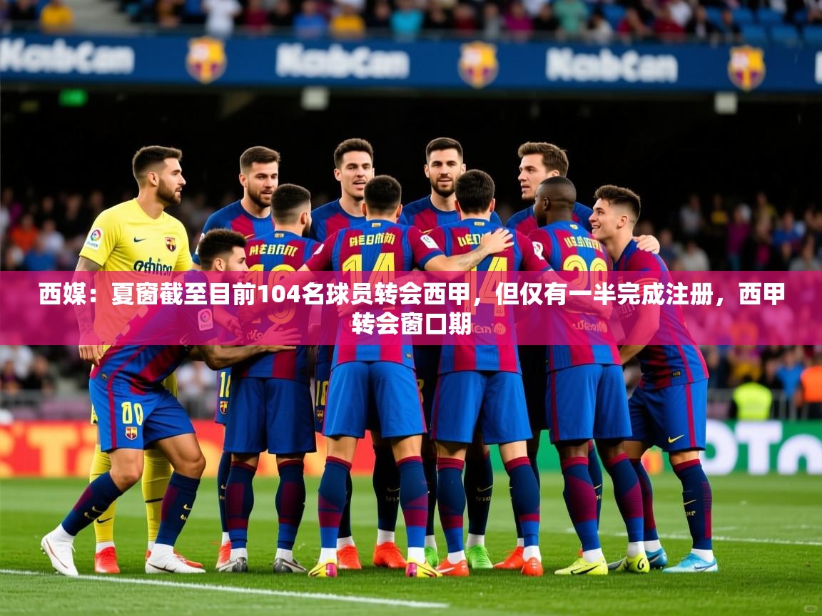 2025华体会登录网址西媒：夏窗截至目前104名球员转会西甲，但仅有一半完成注册，西甲转会窗口期  第2张