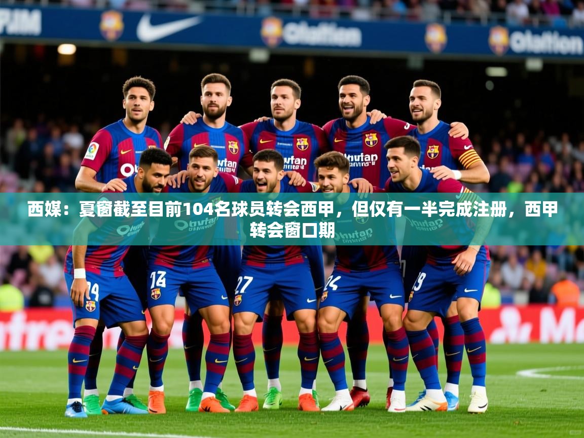 2025华体会登录网址西媒：夏窗截至目前104名球员转会西甲，但仅有一半完成注册，西甲转会窗口期  第4张
