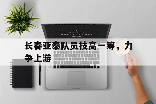 华体会体育官网入口-长春亚泰队员技高一筹，力争上游的简单介绍